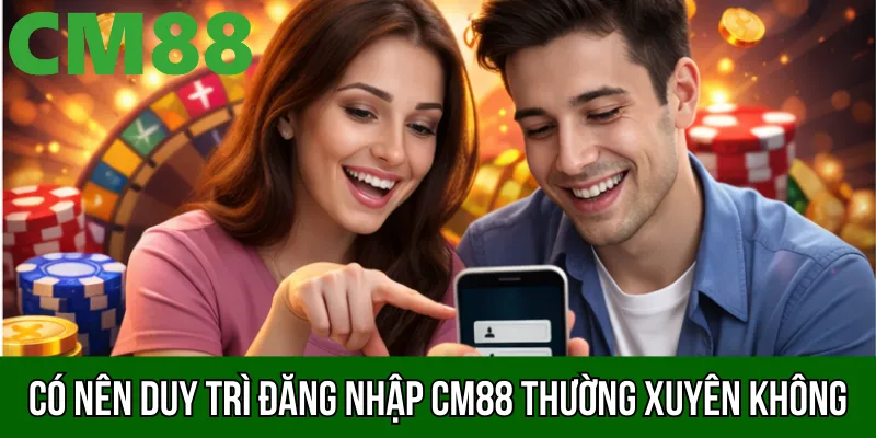 Có nên duy trì đăng nhập CM88 thường xuyên không